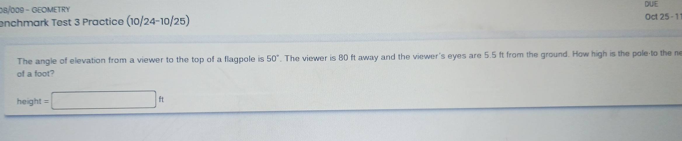 DUE 
08/009 - GEOMETRY 
enchmark Test 3 Practice (10/24-10/25) Oct 25 - 1 
The angle of elevation from a viewer to the top of a flagpole is 50°. The viewer is 80 ft away and the viewer's eyes are 5.5 ft from the ground. How high is the pole to the n 
of a foot? 
height =□ ft