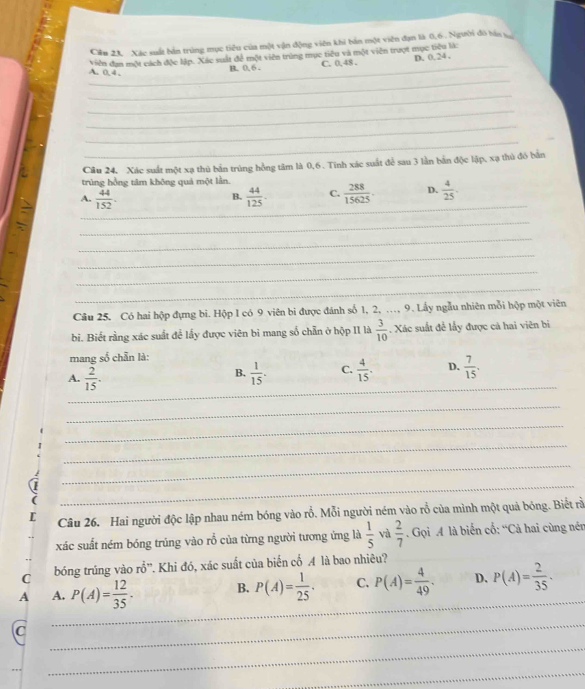 Cầu 24: Xác suất bản trùng mục tiêu của một vận động viên khi bản một viên đạn là 0,6, Người đỏ bán lạ
viên đạn một cách độc lập. Xác suất để một viên trùng mục tiêu và một viên trượt mục tiêu là:
_
_
A. 0, 4 .
_
B. 0, 6 . C. 0,48 . D. 0, 24 .
_
_
_
_
Câu 24. Xác suất một xạ thủ bản trúng hồng tâm là 0,6. Tinh xác suất để sau 3 lần bắn độc lập, xạ thủ đó bắn
trúng hồng tâm không quá một lần.
A.  44/152 .  44/125 . _  288/15625 . D.  4/25 .
B.
C.
_
_
_
_
_
_
Câu 25. Có hai hộp đựng bi. Hộp I có 9 viên bì được đánh số 1, 2, ..., 9. Lẩy ngẫu nhiên mỗi hộp một viên
bi. Biết rằng xác suất đề lấy được viên bì mang số chẵn ở hộp II là  3/10 . Xác suất đề lấy được cả hai viên bi
mang số chẵn là:
A.  2/15 .  1/15 .  4/15 . D.  7/15 .
B.
C.
_
_
_
_
_
_
Câu 26. Hai người độc lập nhau ném bóng vào rỗ. Mỗi người ném vào rỗ của mình một quả bóng. Biết rằ
xác suất ném bóng trúng vào rỗ của từng người tương ứng là  1/5  và  2/7 . Gọi A là biến cố: “Cả hai cùng nén
C bóng trúng vào rỗ”. Khi đó, xác suất của biến cổ A là bao nhiêu?
_
A A. P(A)= 12/35 .
B. P(A)= 1/25 . C. P(A)= 4/49 . D. P(A)= 2/35 ·
C
_
_
_