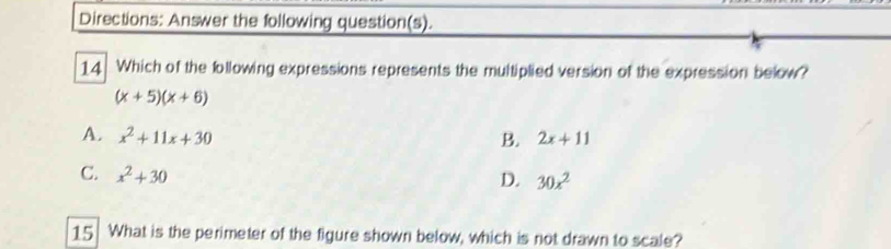 Directions: Answer the following question(s).
14 Which of the following expressions represents the multiplied version of the expression below?
(x+5)(x+6)
A. x^2+11x+30 B. 2x+11
C. x^2+30
D. 30x^2
15 What is the perimeter of the figure shown below, which is not drawn to scale?