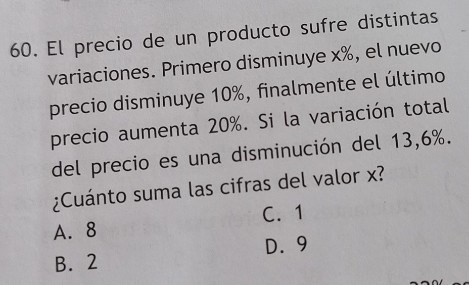 El precio de un producto sufre distintas
variaciones. Primero disminuye x%, el nuevo
precio disminuye 10%, finalmente el último
precio aumenta 20%. Si la variación total
del precio es una disminución del 13,6%.
¿Cuánto suma las cifras del valor x?
C. 1
A. 8
D. 9
B. 2