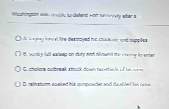 Washington was unable to defend Fort Necessity after a -.
A. raging forest fire destroyed his stockade and supplies
B. sentry felll asleep on duty and allowed the enemy to enter
C. cholera outbreak struck down two-thirds of his men
D. rainstorm soaked his gunpowder and disabled his guns