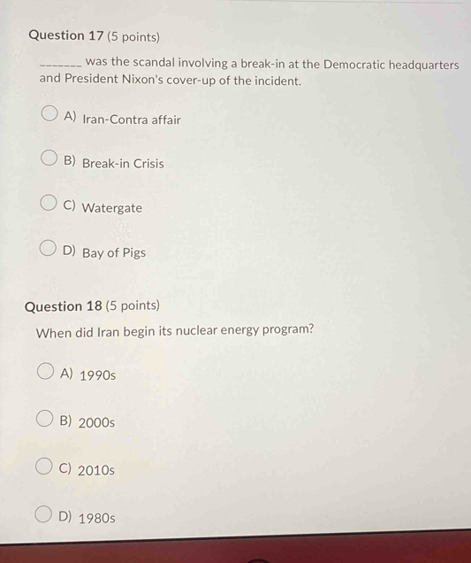 was the scandal involving a break-in at the Democratic headquarters
and President Nixon's cover-up of the incident.
A) Iran-Contra affair
B) Break-in Crisis
C) Watergate
D)Bay of Pigs
Question 18 (5 points)
When did Iran begin its nuclear energy program?
A) 1990s
B) 2000s
C) 2010s
D) 1980s