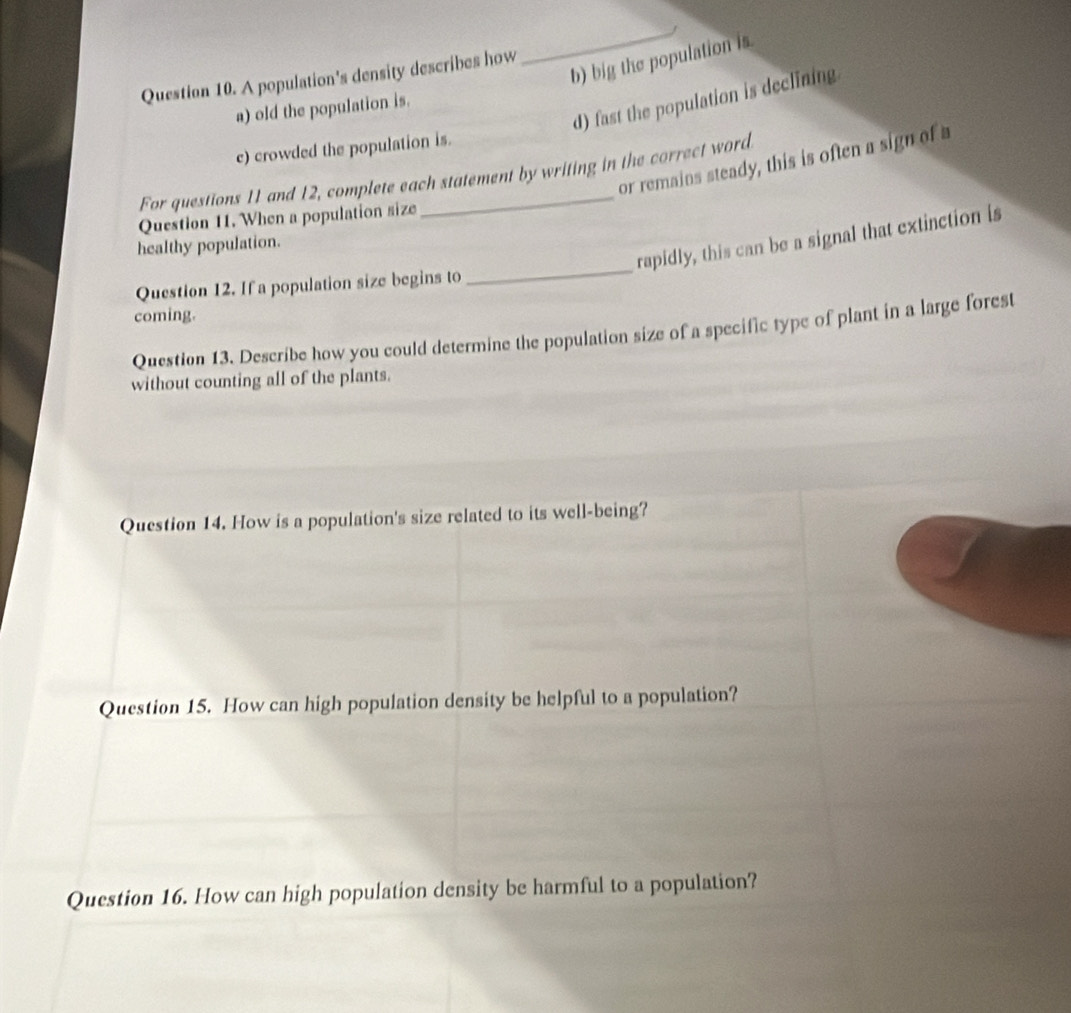 big the population is
Question 10. A population's density describes how
_
d) fast the population is declining
a) old the population is.
c) crowded the population is.
or remains steady, this is often a sign of a
For questions 11 and 12, complete each statement by writing in the correct word
Question 11. When a population size
_
rapidly, this can be a signal that extinction is
healthy population.
Question 12. If a population size begins to
coming.
Question 13. Describe how you could determine the population size of a specific type of plant in a large forest
without counting all of the plants.
Question 14. How is a population's size related to its well-being?
Question 15. How can high population density be helpful to a population?
Question 16. How can high population density be harmful to a population?