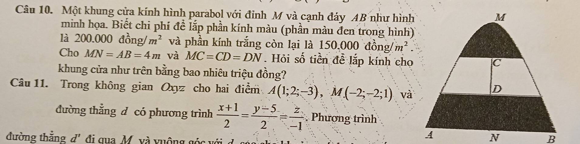 Một khung cửa kính hình parabol với đỉnh M và cạnh đáy AB như hình 
minh họa. Biết chi phí để lắp phần kính màu (phần màu đen trong hình) 
là 200.000 đồng/ m^2 và phần kính trắng còn lại là 150,000 đồng/ m^2. 
Cho MN=AB=4m và MC=CD=DN Hỏi số tiền để lắp kính cho 
khung cửa như trên bằng bao nhiêu triệu đồng? 
Câu 11. Trong không gian Oxyz cho hai điểm A(1;2;-3), M(-2;-2;1) và 
đường thắng d có phương trình  (x+1)/2 = (y-5)/2 = z/-1  Phương trình 
đường thẳng d' đi qua M. và vuộng góc