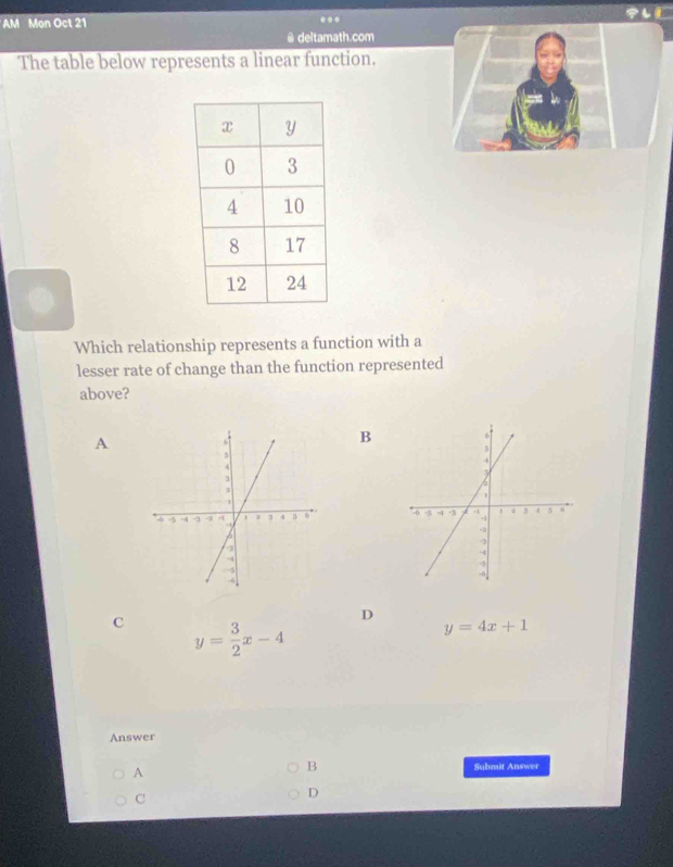 AM Mon Oct 21 ... 
@ deltamath.com
The table below represents a linear function.
Which relationship represents a function with a
lesser rate of change than the function represented
above?
A
B

D
c y= 3/2 x-4
y=4x+1
Answer
A
B Submit Answer
C
D