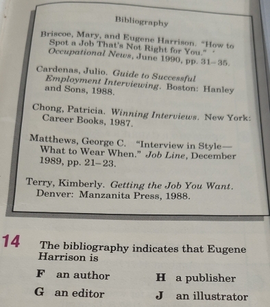 Bibliography
Briscoe, Mary, and Eugene Harrison. “How to
Spot a Job That's Not Right for You." 
Occupational News, June 1990, pp. 31-35.
Cardenas, Julio. Guide to Successful
Employment Interviewing. Boston: Hanley
and Sons, 1988.
Chong, Patricia. Winning Interviews. New York:
Career Books, 1987.
Matthews, George C. “Interview in Style —
What to Wear When.” Job Line, December
1989, pp. 21- 23.
Terry, Kimberly. Getting the Job You Want.
Denver: Manzanita Press, 1988.
14 The bibliography indicates that Eugene
Harrison is
F an author H a publisher
G an editor J an illustrator