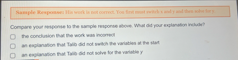 Sample Response: His work is not correct. You first must switch x and y and then solve for y.
Compare your response to the sample response above. What did your explanation include?
the conclusion that the work was incorrect
an explanation that Talib did not switch the variables at the start
an explanation that Talib did not solve for the variable y