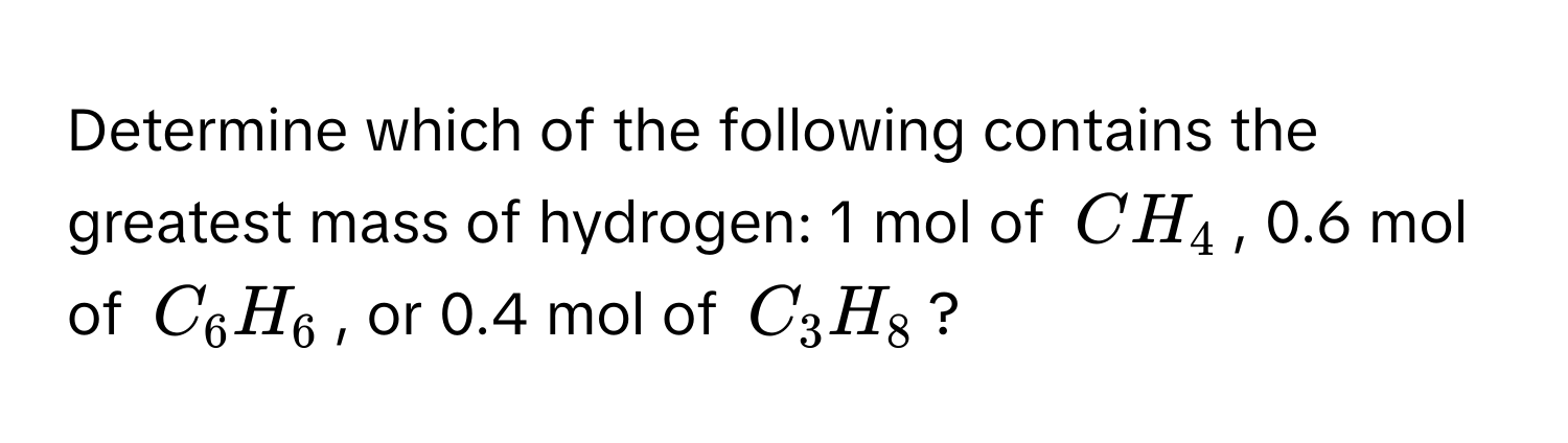 Determine which of the following contains the greatest mass of hydrogen: 1 mol of $CH_4$, 0.6 mol of $C_6H_6$, or 0.4 mol of $C_3H_8$?