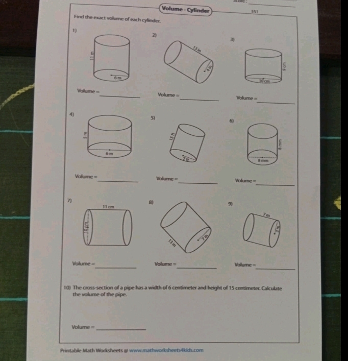 sore  _
Volume - Cylinder E51
Find the exact volume of each cylinder.
1)
3)
2)
_
Volume =_ Volur 3(^circ  _Volume =
4)
5)
6)
_
Volume =_ ===Volume =_ =olume =
7)
8
9)
7m
_
_
Volume = Volume =
_ Volume=
10) The cross-section of a pipe has a width of 6 centimeter and height of 15 centimeter. Calculate
the volume of the pipe.
Volume =_
Printable Math Worksheets @ www.mathworksheets4kids.com