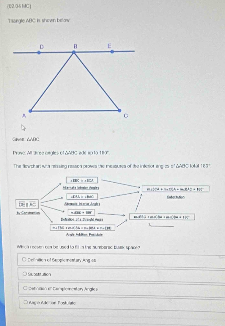 (02.04 MC)
Triangle ABC is shown below
Given. △ ABC
Prove: All three angles of △ ABC add up to 180°
The flowchart with missing reason proves the measures of the interior angles of △ ABC total 180°
Which reason can be used to fill in the numbered blank space?
Definition of Supplementary Angles
Substitution
Definition of Complementary Angles
Angle Addition Postulate