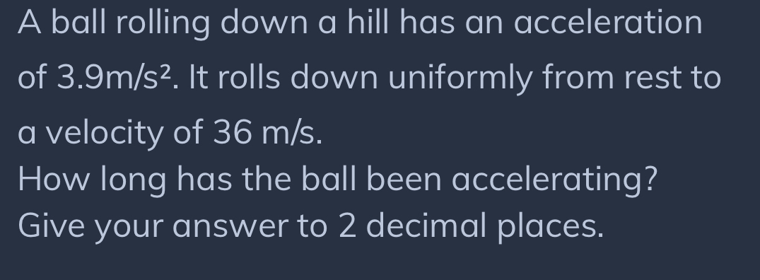 A ball rolling down a hill has an acceleration 
of 3.9m/s^2. It rolls down uniformly from rest to 
a velocity of 36 m/s. 
How long has the ball been accelerating? 
Give your answer to 2 decimal places.