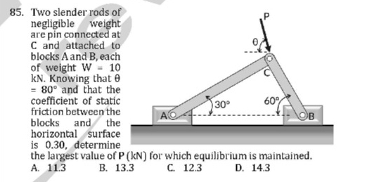 Two slender rods of
negligible weight
are pin connected at
C and attached to
blocks A and B, each
of weight W=10
kN. Knowing that θ
=80° and that the
coefficient of static
friction between the
blocks and the
horizontal surface
is 0.30, determine
the largest value of P (kN) for which equilibrium is maintained.
A. 11.3 B. 13.3 C. 12.3 D. 14.3