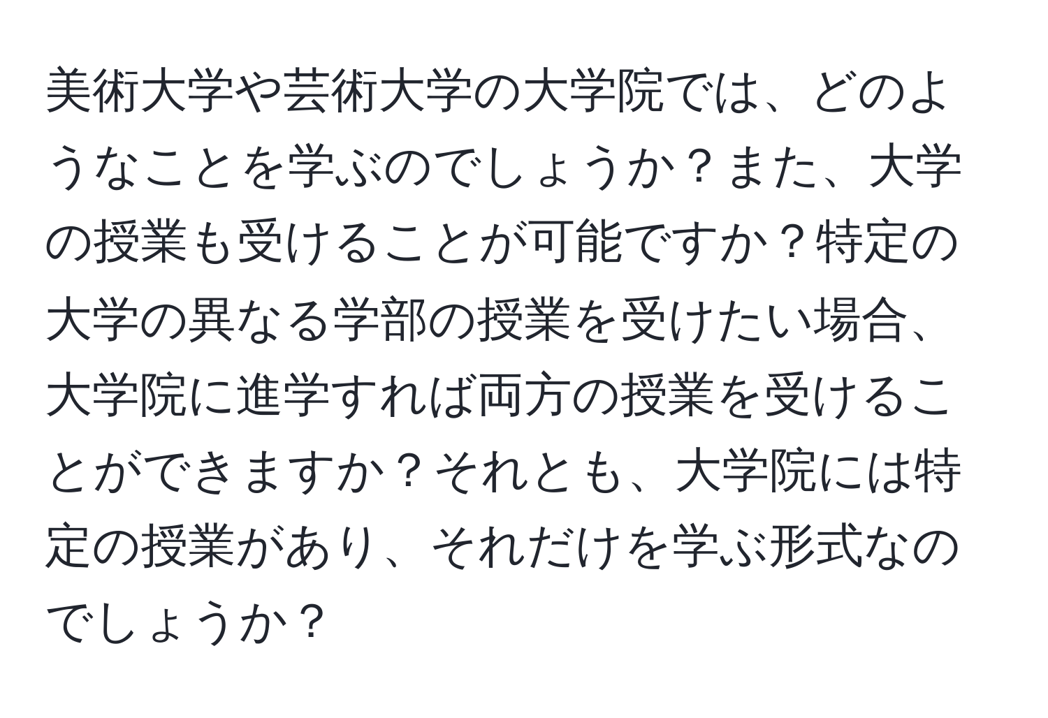 美術大学や芸術大学の大学院では、どのようなことを学ぶのでしょうか？また、大学の授業も受けることが可能ですか？特定の大学の異なる学部の授業を受けたい場合、大学院に進学すれば両方の授業を受けることができますか？それとも、大学院には特定の授業があり、それだけを学ぶ形式なのでしょうか？