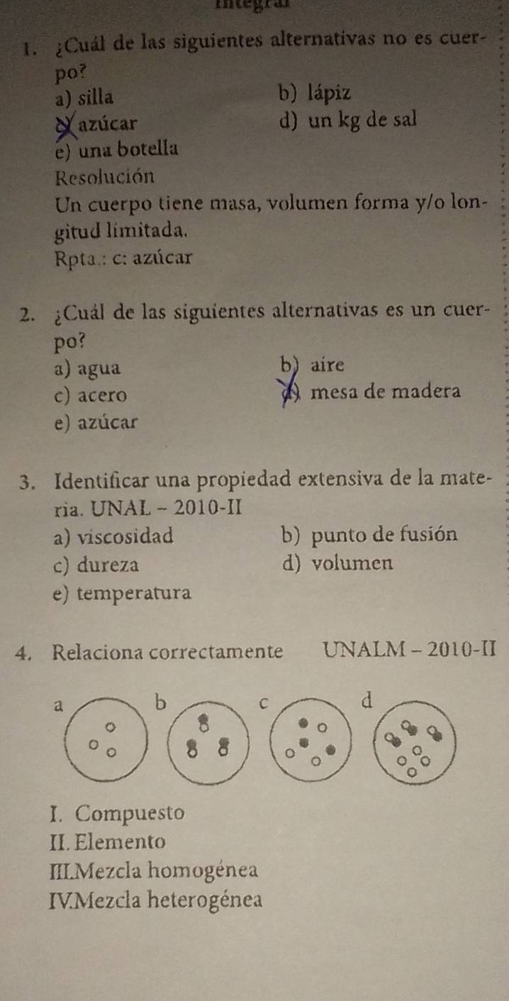 Itegra
1. ¿Cuál de las siguientes alternativas no es cuer-
po?
a) silla b) lápiz
Xazúcar d) un kg de sal
e) una botella
Resolución
Un cuerpo tiene masa, volumen forma y/o lon-
gitud límitada.
Rpta.: c: azúcar
2. ¿Cuál de las siguientes alternativas es un cuer-
po?
a) agua b) aire
c) acero mesa de madera
e) azúcar
3. Identificar una propiedad extensiva de la mate-
ria. UNAL - 2010-II
a) viscosidad b) punto de fusión
c) dureza d) volumen
e) temperatura
4. Relaciona correctamente UNALM - 2010-II
a
b
C
。
I. Compuesto
II. Elemento
IILMezcla homogénea
IVMezcla heterogénea