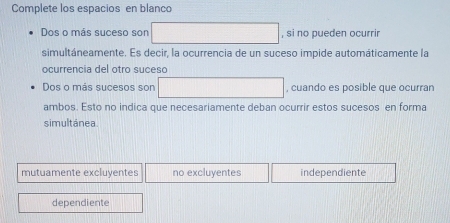 Complete los espacios en blanco
Dos o más suceso son ∴ △ ADE) , si no pueden ocurrir
simultáneamente. Es decir, la ocurrencia de un suceso impide automáticamente la
ocurrencia del otro suceso
Dos o más sucesos son (-3,4) □ , cuando es posible que ocurran
ambos. Esto no indica que necesariamente deban ocurrir estos sucesos en forma
simultánea.
mutuamente excluyentes no excluyentes independiente
dependiente