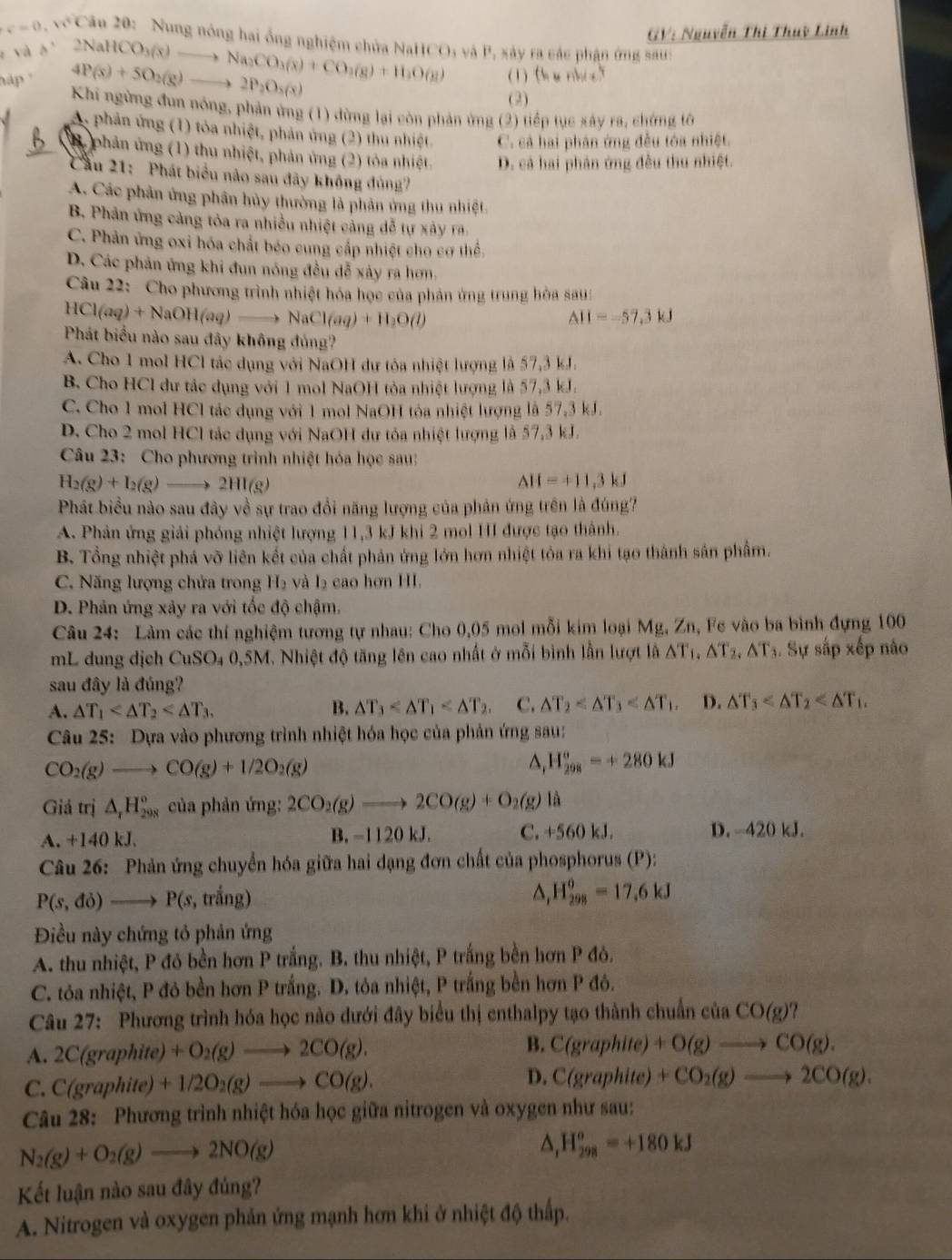 GV: Nguyễn Thị Thuỳ Linh
c=0,w^2Can2θ D: Nung nóng hai ống nghiệm chứa NaHCO; và P, xảy ra các phận ứng sau:
e và b'
hập 4P(s)+5O_2(g)to 2P_2O_5(s) 2NaHCO_3(x)to Na_2CO_3(s)+CO_3(g)+H_2O(g) (1) th u nhi o?
(2)
Khi ngừng đùn nóng, phản ứng (1) dừng lại còn phản ứng (2) tiếp tục xây ra, chứng tô
A, phản ứng (1) tỏa nhiệt, phản ứng (2) thu nhiệt. C. cả hai phân ứng đều tóa nhiệt.
B phản ứng (1) thu nhiệt, phản ứng (2) tỏa nhiệt D. cả hai phân ứng đều thu nhiệt.
Cầu 21: Phát biểu nào sau đãy không đủng7
A. Các phản ứng phân hủy thường là phản ứng thu nhiệt
B. Phản ứng cảng tòa ra nhiều nhiệt cảng dễ tự x ây r
C. Phản ứng oxi hóa chất béo cung cấp nhiệt cho cơ thể
D. Các phản ứng khi đun nóng đều đễ xảy ra hơn.
Câu ) :: Cho phương trình nhiệt hóa học của phản ứng trung hòa sau
HCl(aq)+NaOH(aq)to NaCl(aq)+H_2O(l)
△ II=-57.3kJ
Phát biểu nào sau đây không đủng?
A. Cho 1 mol HCl tác dụng với NaOH dư tỏa nhiệt lượng là 57,3 kJ.
B. Cho HCl dư tác dụng với 1 mol NaOH tỏa nhiệt lượng là 57,3 kJ.
C. Cho 1 mol HCl tác dụng với 1 mol NaOH tóa nhiệt lượng là 57,3 kJ.
D. Cho 2 mol HCl tác dụng với NaOH dư tỏa nhiệt lượng là 57,3 kJ.
Câu 23: Cho phương trình nhiệt hóa học sau:
H_2(g)+I_2(g)to 2HI(g)
△ H=+11,3kJ
Phát biểu nào sau đây về sự trao đổi năng lượng của phân ứng trên là đúng?
A. Phản ứng giải phóng nhiệt lượng 11,3 kJ khi 2 mol HI được tạo thành.
B. Tổng nhiệt phá vỡ liên kết của chất phản ứng lớn hơn nhiệt tòa ra khi tạo thành sản phẩm.
C. Năng lượng chứa trong H_2 và L cao hơn HI.
D. Phản ứng xảy ra với tốc độ chậm,
Câu 24: Làm các thí nghiệm tương tự nhau: Cho 0,05 mol mỗi kim loại Mg, Zn, Fe vào ba bình đựng 100
mL dung dịch CuSO_40,5N I. Nhiệt độ tăng lên cao nhất ở mỗi bình lẫn lượt là △ T_1,△ T_2,△ T_3. Sự sắp xếp não
sau đây là đúng?
A. △ T_1 B. △ T_3 C. △ T_2 D. △ T_3
Câu 25: Dựa vào phương trình nhiệt hóa học của phản ứng sau:
CO_2(g)to CO(g)+1/2O_2(g)
^ H_(298)^o=+280kJ
Giả trị △ _rH_(298)° của phản ứng: 2CO_2(g)to 2CO(g)+O_2(g) là
A. +140 kJ. B. -1120 kJ. C. +560 kJ. D. -420 kJ.
Câu 26: Phản ứng chuyển hóa giữa hai đạng đơn chất của phosphorus (P):
P(s,do)to P(s,tr^(frac t)3ng)
H_(298)^0=17,6kJ
Điều này chứng tỏ phản ứng
A. thu nhiệt, P đỏ bền hơn P trắng. B. thu nhiệt, P trắng bền hơn P đỏ.
C. tỏa nhiệt, P đô bền hơn P trắng. D. tôa nhiệt, P trắng bền hơn P đô.
Câu 27: Phương trình hóa học nào dưới đây biểu thị enthalpy tạo thành chuẩn của CO(g)
A. 2C(graphite)+O_2(g)to 2CO(g). B. C(graphite)+O(g)to CO(g).
C. C(graphite) +1/2O_2(g)to CO(g). D. C(graphite)+CO_2(g)to 2CO(g).
Câu 28: Phương trình nhiệt hóa học giữa nitrogen và oxygen như sau:
N_2(g)+O_2(g)to 2NO(g)
△ _1H_(298)^o=+180kJ
Kết luận nào sau đây đủng?
A. Nitrogen và oxygen phản ứng mạnh hơn khi ở nhiệt độ thấp.