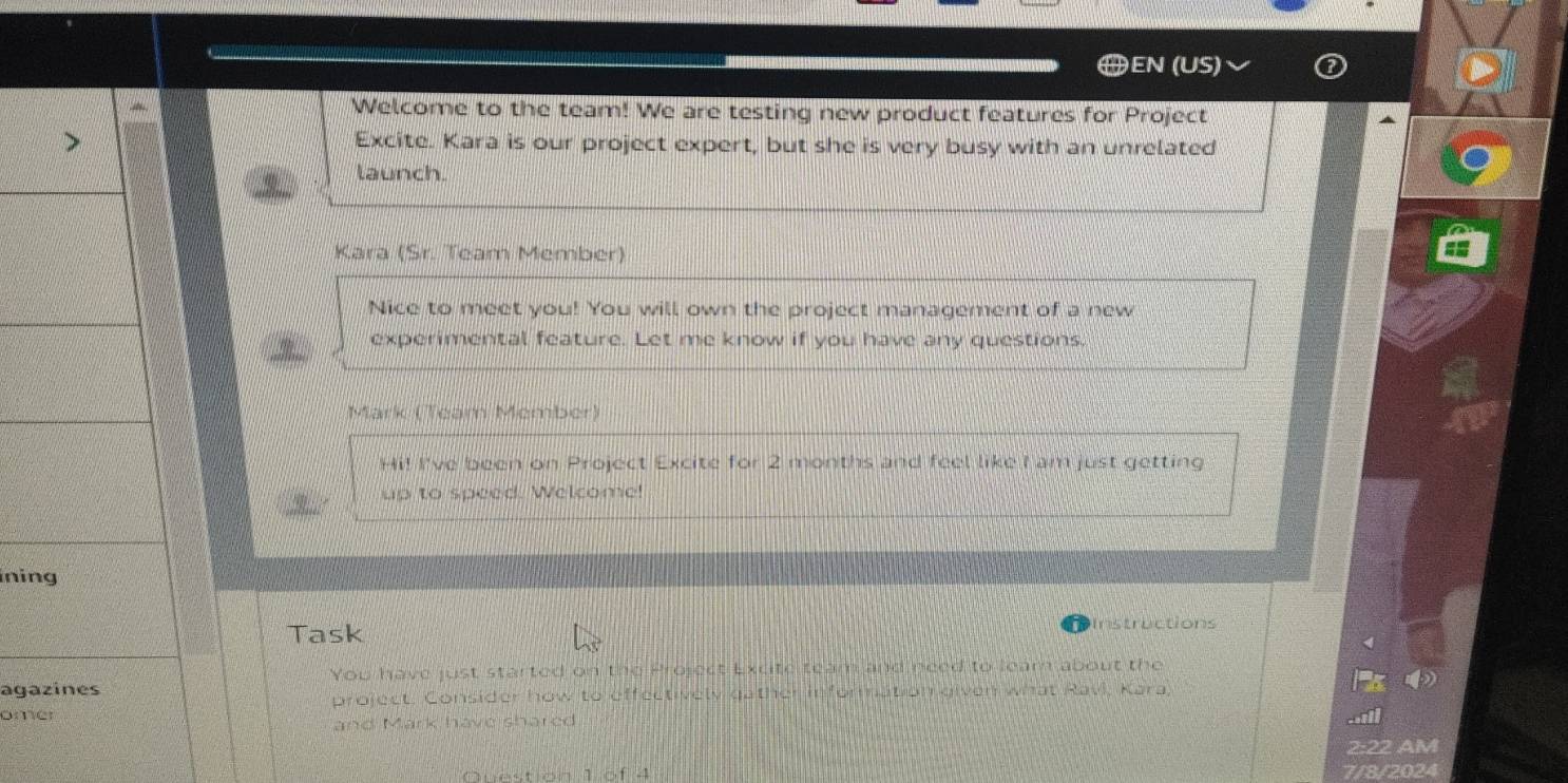 EN (US) 
Welcome to the team! We are testing new product features for Project 
Excite. Kara is our project expert, but she is very busy with an unrelated 
launch. 
Kara (Sr. Team Member) 
Nice to meet you! You will own the project management of a new 
experimental feature. Let me know if you have any questions. 
Mark (Team Member) 
Hi! I've been on Project Excite for 2 months and feel like I am just getting 
up to speed. Welcome! 
inin 
Task Instructions 
You have just started on the Project Excite team and need to leam about the 
aga 
project. Consider how to effectively gather information given what Ravi, Kara, 
om 
and Mark have shared 
2:22 AM 
Question 1 of 4 7/8/2024