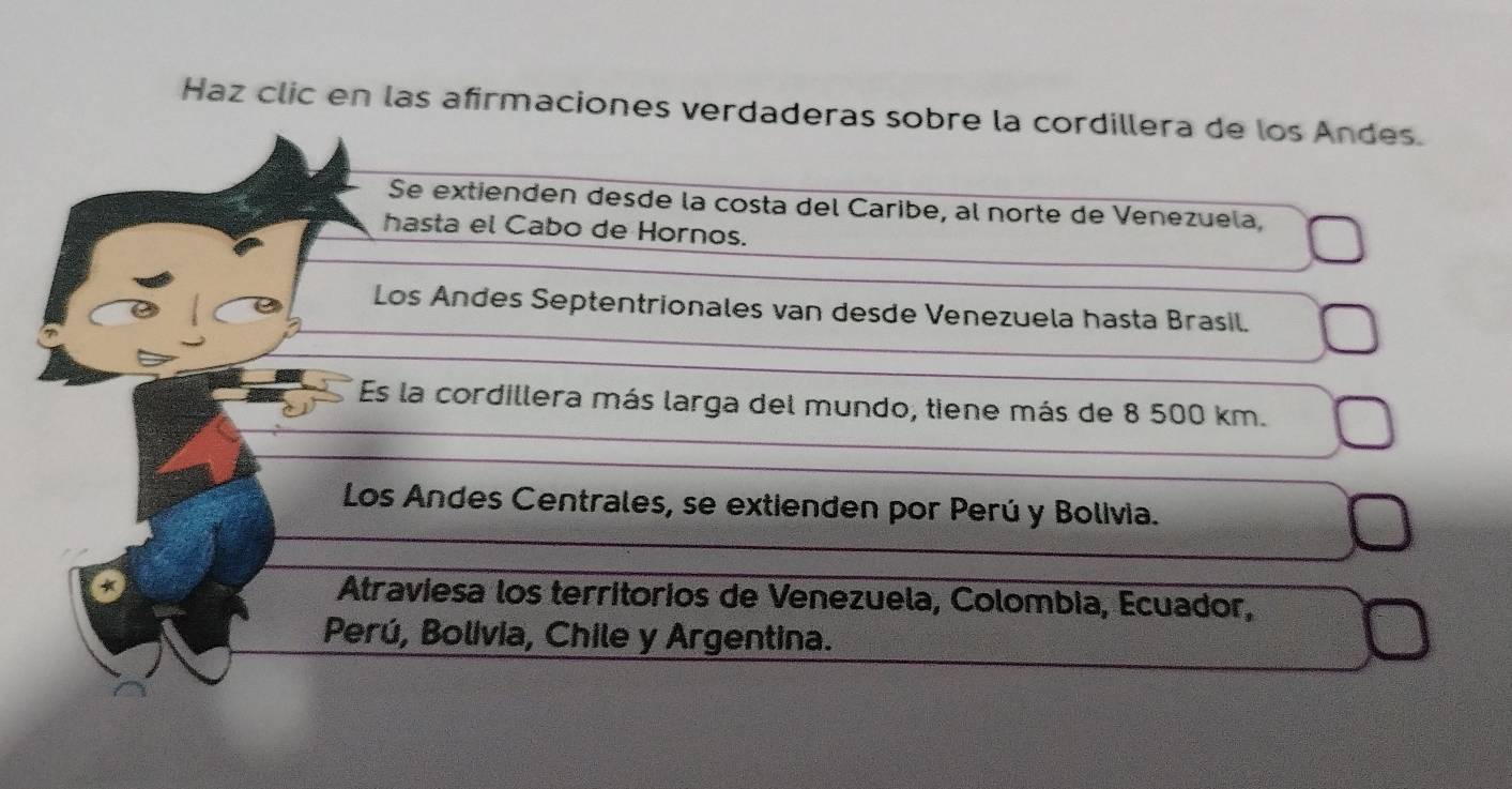 Haz clic en las afirmaciones verdaderas sobre la cordillera de los Andes.
Se extienden desde la costa del Caribe, al norte de Venezuela,
hasta el Cabo de Hornos.
Los Andes Septentrionales van desde Venezuela hasta Brasil.
Es la cordillera más larga del mundo, tiene más de 8 500 km.
Los Andes Centrales, se extienden por Perú y Bolivia.
Atraviesa los territorios de Venezuela, Colombia, Ecuador,
Perú, Bolivia, Chile y Argentina.