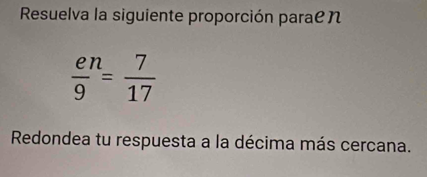 Resuelva la siguiente proporción parae n
 en/9 = 7/17 
Redondea tu respuesta a la décima más cercana.