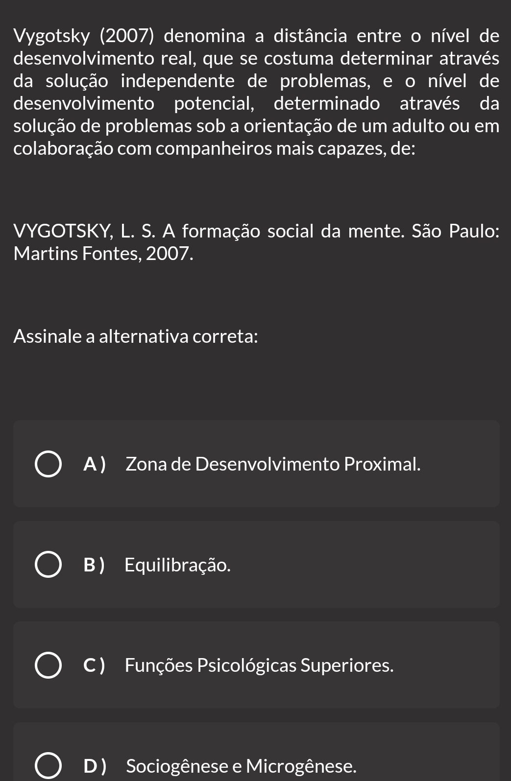 Vygotsky (2007) denomina a distância entre o nível de
desenvolvimento real, que se costuma determinar através
da solução independente de problemas, e o nível de
desenvolvimento potencial, determinado através da
solução de problemas sob a orientação de um adulto ou em
colaboração com companheiros mais capazes, de:
VYGOTSKY, L. S. A formação social da mente. São Paulo:
Martins Fontes, 2007.
Assinale a alternativa correta:
A ) Zona de Desenvolvimento Proximal.
B ) Equilibração.
C ) Funções Psicológicas Superiores.
D ) Sociogênese e Microgênese.