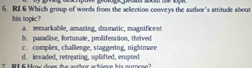 ng deschptve geologic detans about the lopic 
6. RI 6 Which group of words from the selection conveys the author’s attitude about
his topic?
a remarkable, amazing, dramatic, magnificent
b. paradise, fortunate, proliferation, thrived
c. complex, challenge, staggering, nightmare
d. invaded, retreating, uplifted, erupted
7 RI 6 How does the author achieve his nurpose?