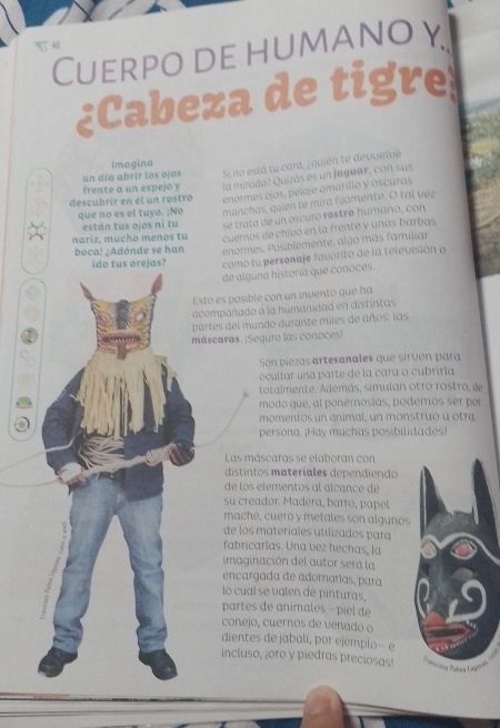 4
Cuerpo de humano y
¿Cabeza de tigre
Imagina
un día abrir los ojos Si no está tu cara, ¿quién te devuelve
freate a un espejo y la mirada? Quizás es un jaguar, con sus
descubrir en él un rostro enormes ojos, pelaje amarillo y oscuras
que no es el tuyo. ¡No manchas, quien te mira fijamente. O tal vez
están tus ojos ni tu se trata de un oscuro réstre humano, con
nariz, mucho menos tu cuernos de chivo en la frente y unas barbas
boca! ¿Adónde se han enormes. Posiblemente, algo más familiar
como tu persenaje favorito de la televisión o