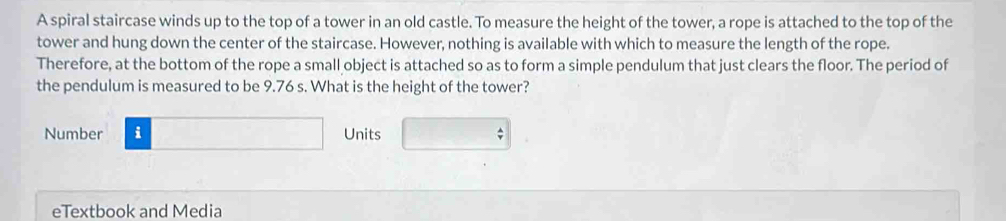 A spiral staircase winds up to the top of a tower in an old castle. To measure the height of the tower, a rope is attached to the top of the 
tower and hung down the center of the staircase. However, nothing is available with which to measure the length of the rope. 
Therefore, at the bottom of the rope a small object is attached so as to form a simple pendulum that just clears the floor. The period of 
the pendulum is measured to be 9.76 s. What is the height of the tower? 
Number □ Units □ 
eTextbook and Media