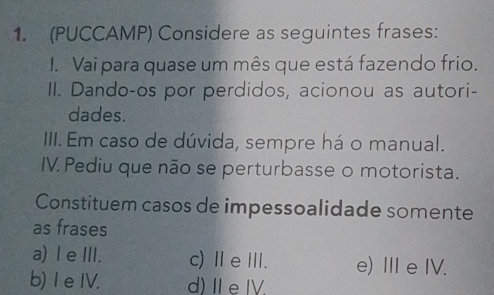 (PUCCAMP) Considere as seguintes frases:
I. Vai para quase um mês que está fazendo frio.
II. Dando-os por perdidos, acionou as autori-
dades.
IIII. Em caso de dúvida, sempre há o manual.
IV. Pediu que não se perturbasse o motorista.
Constituem casos de impessoalidade somente
as frases
a) I e ⅢII. c) ⅡeⅢ. e) Ⅲ e IV.
b) 1 e IV. d)ⅡeⅣ.