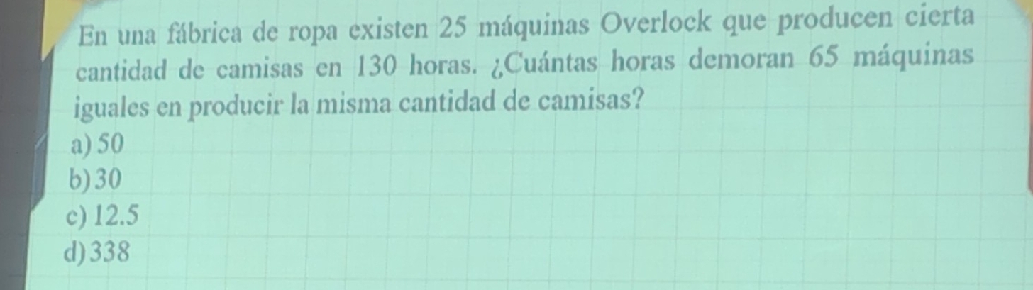 En una fábrica de ropa existen 25 máquinas Overlock que producen cierta
cantidad de camisas en 130 horas. ¿Cuántas horas demoran 65 máquinas
iguales en producir la misma cantidad de camisas?
a) 50
b) 30
c) 12.5
d) 338