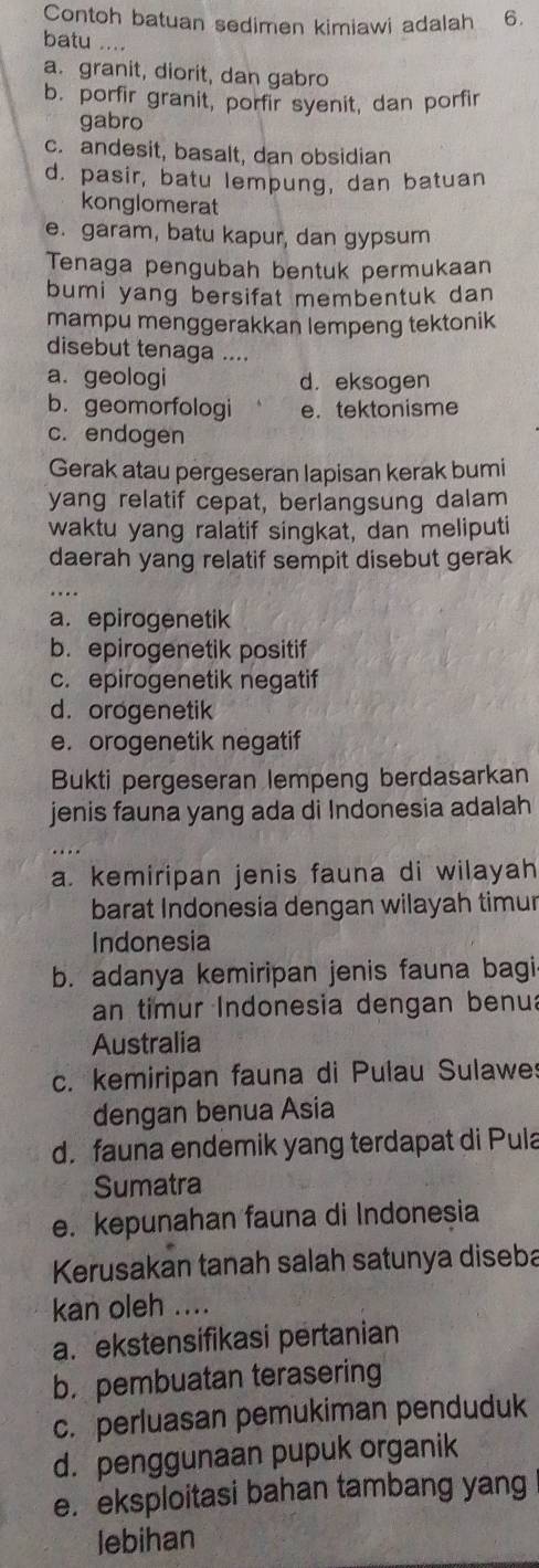 Contoh batuan sedimen kimiawi adalah 6.
batu ....
a. granit, diorit, dan gabro
b. porfir granit, porfir syenit, dan porfir
gabro
c. andesit, basalt, dan obsidian
d. pasir, batu lempung, dan batuan
konglomerat
e. garam, batu kapur, dan gypsum
Tenaga pengubah bentuk permukaan
bumi yang bersifat membentuk dan
mampu menggerakkan lempeng tektonik
disebut tenaga ....
a. geologi d. eksogen
b. geomorfologi e. tektonisme
c. endogen
Gerak atau pergeseran lapisan kerak bumi
yang relatif cepat, berlangsung dalam
waktu yang ralatif singkat, dan meliputi
daerah yang relatif sempit disebut gerak
_
a. epirogenetik
b. epirogenetik positif
c. epirogenetik negatif
d. orogenetik
e. orogenetik negatif
Bukti pergeseran lempeng berdasarkan
jenis fauna yang ada di Indonesia adalah
a. kemiripan jenis fauna di wilayah
barat Indonesia dengan wilayah timur
Indonesia
b. adanya kemiripan jenis fauna bagi
an timur Indonesia dengan benua
Australia
c. kemiripan fauna di Pulau Sulawe
dengan benua Asia
d.fauna endemik yang terdapat di Pula
Sumatra
e. kepunahan fauna di Indonesia
Kerusakan tanah salah satunya diseba
kan oleh ....
a. ekstensifikasi pertanian
b. pembuatan terasering
c. perluasan pemukiman penduduk
d. penggunaan pupuk organik
e. eksploitasi bahan tambang yang
lebihan