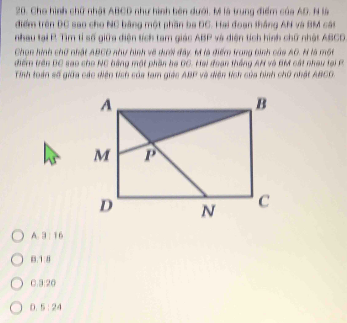 Cho hình chữ nhật ABCD như hình bên dưới. M là trung điểm của AD. N là
điểm trên DC sao cho NC bằng một phần ba DC. Hai đoạn thắng AN và BM cáắt
nhau tại R Tìm tỉ số giữa diện tích tam giác ABP và diện tích hình chữ nhật ABCD.
Chọn hình chữ nhật ABCD như hình về dưới đây. M là điểm trung binh của AD. N là một
điểm trên DC sao cho NC bằng một phần ba DC. Hai đoạn thắng AN và BM cát nhau tại P
Tính toán số giữa các diện tích của tam giác ABP và diện tích của hình chữ nhật ABCD.
A. 3: 16
B.1:8
C.3:20
D. 5 : 24