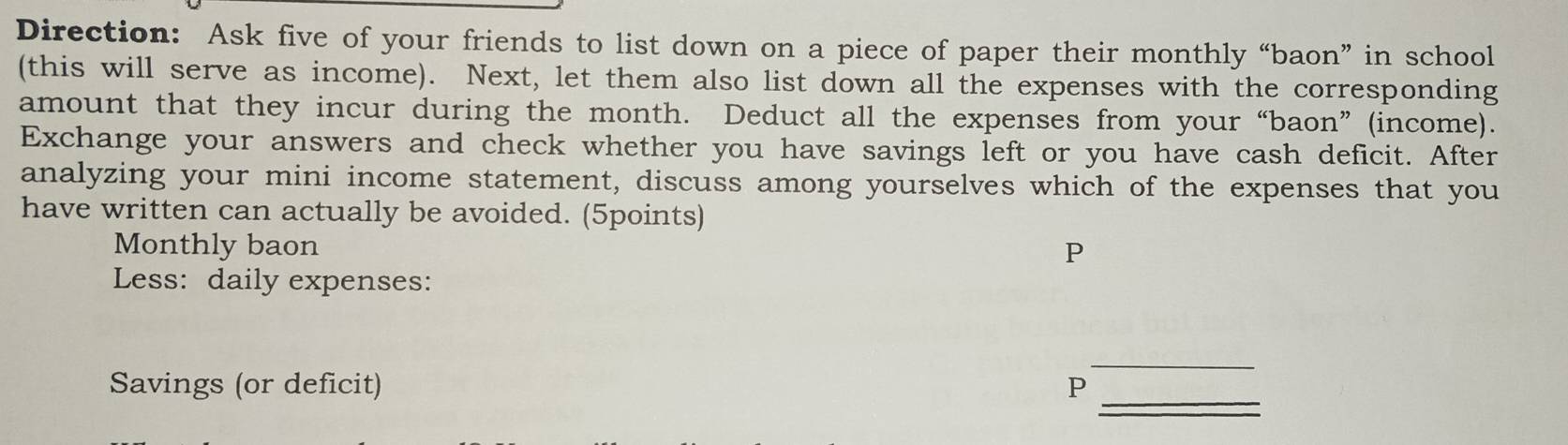 Direction: Ask five of your friends to list down on a piece of paper their monthly “baon” in school 
(this will serve as income). Next, let them also list down all the expenses with the corresponding 
amount that they incur during the month. Deduct all the expenses from your “baon” (income). 
Exchange your answers and check whether you have savings left or you have cash deficit. After 
analyzing your mini income statement, discuss among yourselves which of the expenses that you 
have written can actually be avoided. (5points) 
Monthly baon P 
Less: daily expenses: 
_ 
_ 
Savings (or deficit) P