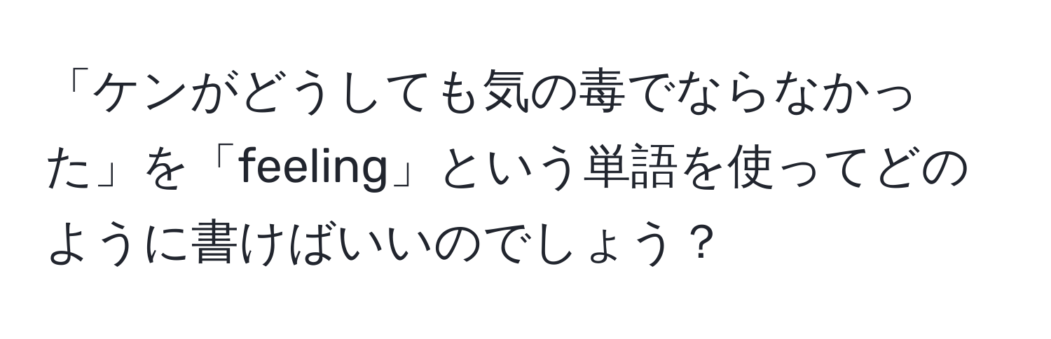 「ケンがどうしても気の毒でならなかった」を「feeling」という単語を使ってどのように書けばいいのでしょう？