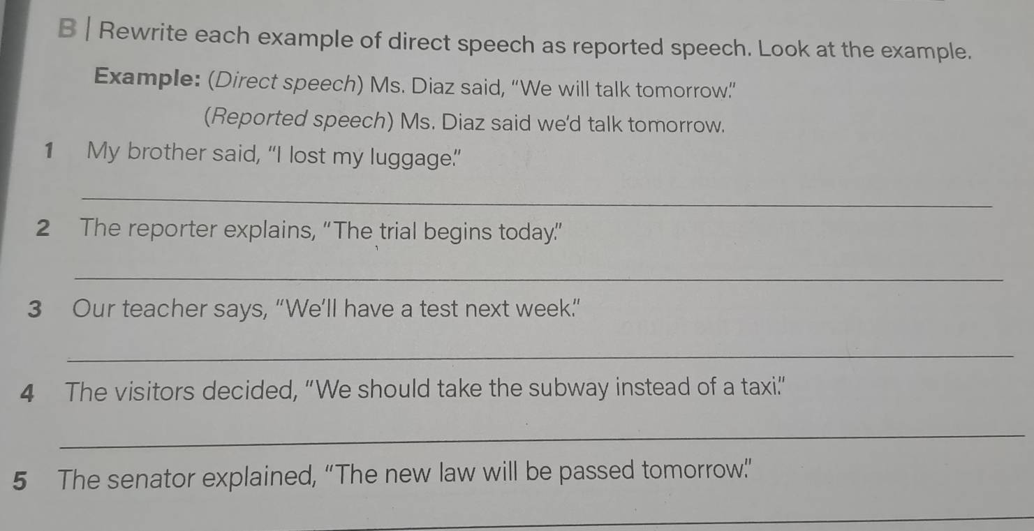 Rewrite each example of direct speech as reported speech. Look at the example. 
Example: (Direct speech) Ms. Diaz said, “We will talk tomorrow”” 
(Reported speech) Ms. Diaz said we'd talk tomorrow. 
1 My brother said, “I lost my luggage” 
_ 
2 The reporter explains, “The trial begins today” 
_ 
3 Our teacher says, “We’ll have a test next week.” 
_ 
4 The visitors decided, “We should take the subway instead of a taxi.” 
_ 
5 The senator explained, “The new law will be passed tomorrow” 
_