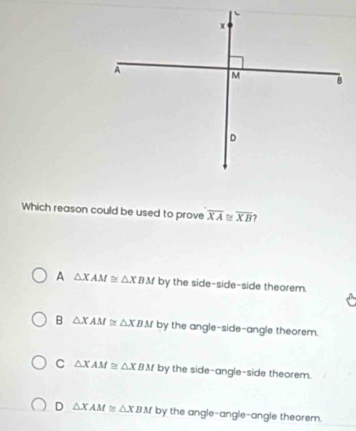 Which reason could be used to prove overline XA≌ overline XB 7
A △ XAM≌ △ XBM by the side-side-side theorem.
B △ XAM≌ △ XBM by the angle-side-angle theorem.
C △ XAM≌ △ XBM by the side-angle-side theorem.
D △ XAM≌ △ XBM by the angle-angle-angle theorem.