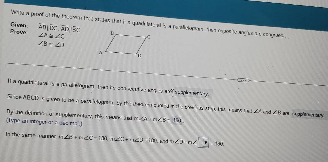 Write a proof of the theorem that states that if a quadrilateral is a parallelogram, then opposite angles are congruent. 
Given: overline AB||overline DC, overline AD||overline BC
Prove: ∠ A≌ ∠ C
∠ B≌ ∠ D
If a quadrilateral is a parallelogram, then its consecutive angles are supplementary. 
Since ABCD is given to be a parallelogram, by the theorem quoted in the previous step, this means that ∠ A and ∠ B are supplementary. 
By the definition of supplementary, this means that m∠ A+m∠ B=180. 
(Type an integer or a decimal.) 
In the same manner, m∠ B+m∠ C=180, m∠ C+m∠ D=180 , and m∠ D+m∠ □ =180