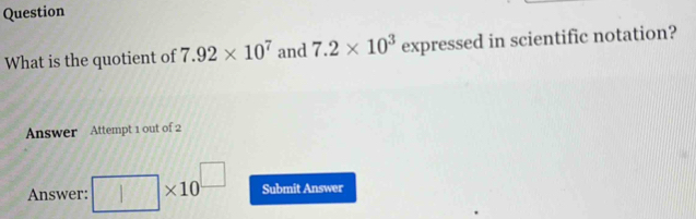 Question 
What is the quotient of 7.92* 10^7 and 7.2* 10^3 expressed in scientific notation? 
Answer Attempt 1 out of 2 
Answer: □ : * 10^(□) Submit Answer