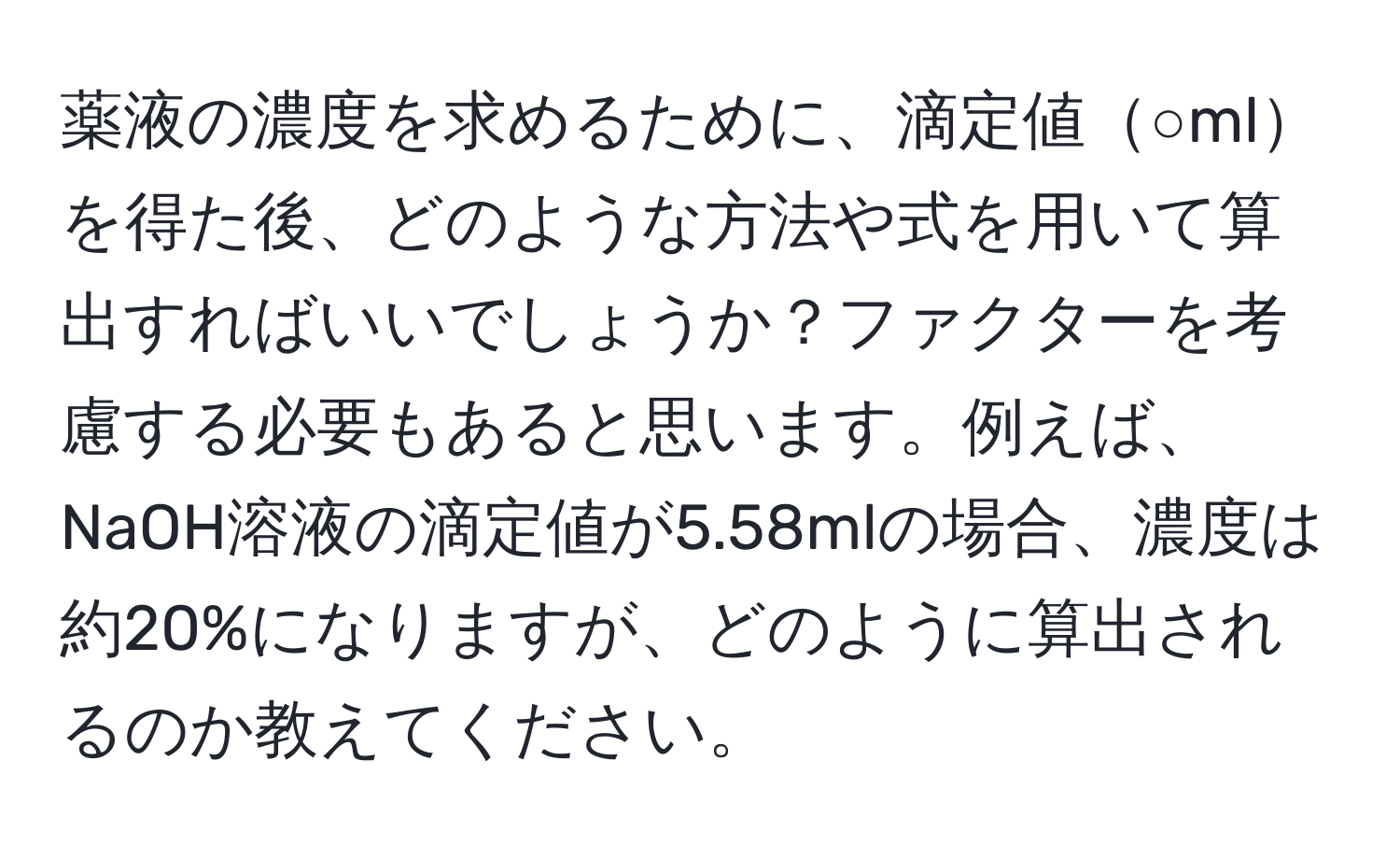 薬液の濃度を求めるために、滴定値○mlを得た後、どのような方法や式を用いて算出すればいいでしょうか？ファクターを考慮する必要もあると思います。例えば、NaOH溶液の滴定値が5.58mlの場合、濃度は約20%になりますが、どのように算出されるのか教えてください。