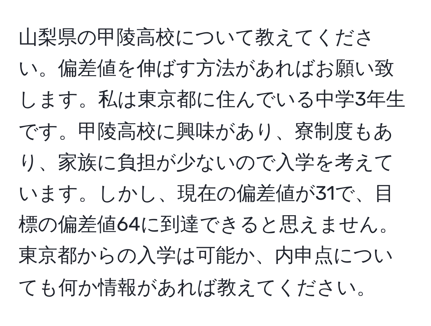 山梨県の甲陵高校について教えてください。偏差値を伸ばす方法があればお願い致します。私は東京都に住んでいる中学3年生です。甲陵高校に興味があり、寮制度もあり、家族に負担が少ないので入学を考えています。しかし、現在の偏差値が31で、目標の偏差値64に到達できると思えません。東京都からの入学は可能か、内申点についても何か情報があれば教えてください。