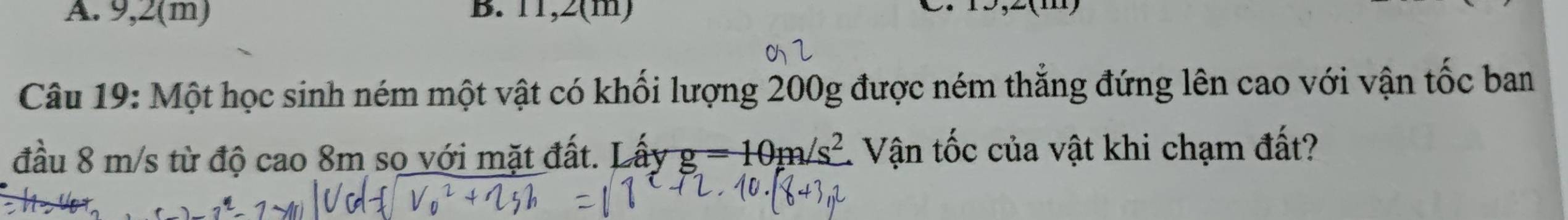 9,2(m) B. 11,2(m) 
Câu 19: Một học sinh ném một vật có khối lượng 200g được ném thắng đứng lên cao với vận tốc ban 
đầu 8 m/s từ độ cao 8m so với mặt đất. L hat ayg=10m/s^2 Vận tốc của vật khi chạm đất?