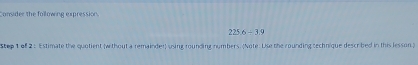 Consider the following expression.
225.6/ 3.9
Step 1 of 2 : Estimate the quotient (w thout a remainder) using rounding numbers. (Note. Use the rounding sechnique descrbed in this lesson)