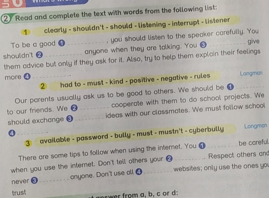 5 . 
2 Read and complete the text with words from the following list: 
1 clearly - shouldn't - should - listening - interrupt - listener 
To be a good _, you should listen to the speaker carefully. You 
shouldn't _anyone when they are talking. You ❸_ 
give 
them advice but only if they ask for it. Also, try to help them explain their feelings 
more ④_ 
② had to - must - kind - positive - negative - rules Longman 
Our parents usually ask us to be good to others. We should be ① 
to our friends. We ❷ _cooperate with them to do school projects. We 
should exchange ❸_ ideas with our classmates. We must follow school 
_④ 
③ available - password - bully - must - mustn't - cyberbully Longman 
There are some tips to follow when using the internet. You 1 _be careful 
when you use the internet. Don't tell others your 0 _Respect others and 
never 3 _anyone. Don't use all ④ websites; only use the ones you 
trust 
ncwer from a, b, c or d: