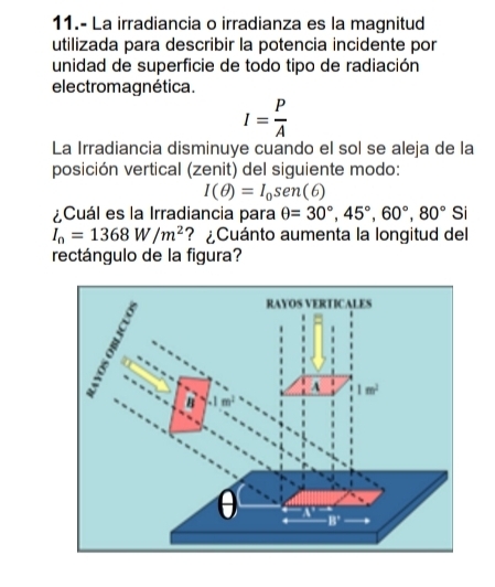 11.- La irradiancia o irradianza es la magnitud
utilizada para describir la potencia incidente por
unidad de superficie de todo tipo de radiación
electromagnética.
I= P/A 
La Irradiancia disminuye cuando el sol se aleja de la
posición vertical (zenit) del siguiente modo:
I(θ )=I_0sen (6)
¿Cuál es la Irradiancia para θ =30°,45°,60°,80° Si
I_n=1368W/m^2 ? ¿Cuánto aumenta la longitud del
rectángulo de la figura?