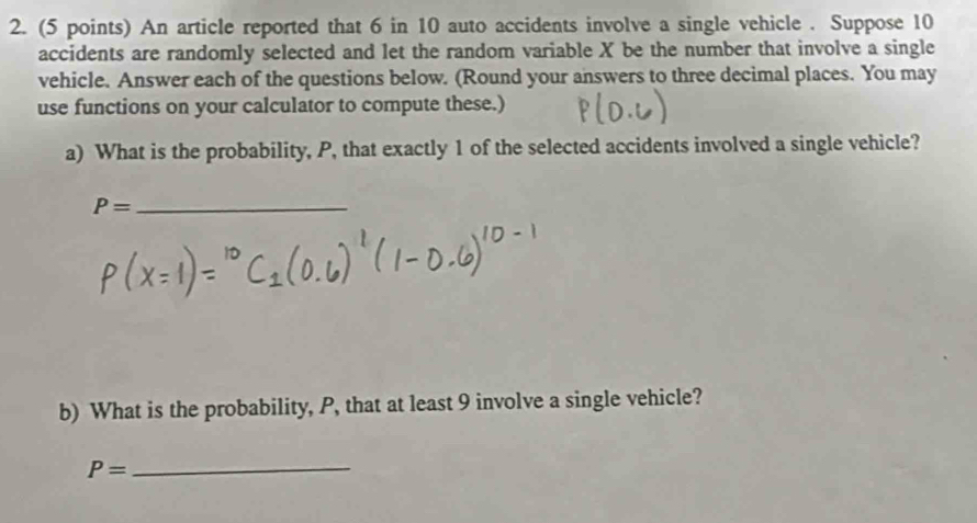 An article reported that 6 in 10 auto accidents involve a single vehicle . Suppose 10
accidents are randomly selected and let the random variable X be the number that involve a single 
vehicle. Answer each of the questions below. (Round your answers to three decimal places. You may 
use functions on your calculator to compute these.) 
a) What is the probability, P, that exactly 1 of the selected accidents involved a single vehicle?
P= _ 
b) What is the probability, P, that at least 9 involve a single vehicle?
P= _