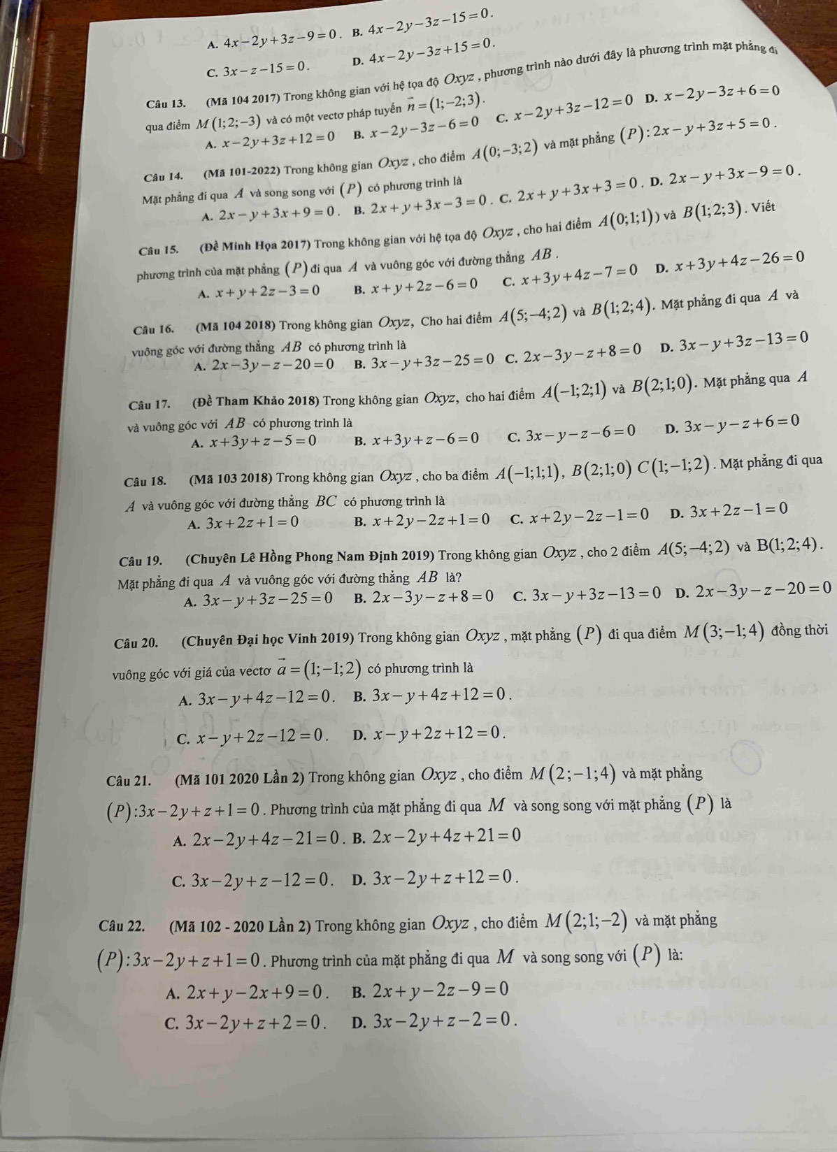 A. 4x-2y+3z-9=0. B. 4x-2y-3z-15=0.
C. 3x-z-15=0 D. 4x-2y-3z+15=0.
Câu 13. (Mã 104 2017) Trong không gian với hệ tọa độ Oxyz , phương trình nào dưới đây là phương trình mặt phẳng đ
qua điểm M(1;2;-3) và có một vectơ pháp tuyến vector n=(1;-2;3). x-2y+3z-12=0 D. x-2y-3z+6=0
A. x-2y+3z+12=0 B. x-2y-3z-6=0 C.
Câu 14. (Mã 101-2022) Trong không gian Oxyz , cho điểm A(0;-3;2) và mặt phẳng (P):2x-y+3z+5=0.
Mặt phẳng đi qua Á và song song với (P) có phương trình là
. D.
A. 2x-y+3x+9=0. B. 2x+y+3x-3=0. C. 2x+y+3x+3=0 2x-y+3x-9=0.
Câu 15. (Đề Minh Họa 2017) Trong không gian với hệ tọa độ Oxyz , cho hai điểm A(0;1;1)) V B(1;2;3). Viết
phương trình của mặt phẳng (P) đi qua A và vuông góc với đường thẳng AB .
A. x+y+2z-3=0 B. x+y+2z-6=0 C. x+3y+4z-7=0 D. x+3y+4z-26=0
Câu 16. (Mã 104 2018) Trong không gian Oxyz, Cho hai điểm A(5;-4;2) và B(1;2;4). Mặt phẳng đi qua Á và
vuông góc với đường thẳng AB có phương trình là
A. 2x-3y-z-20=0 B. 3x-y+3z-25=0 C. 2x-3y-z+8=0 D. 3x-y+3z-13=0
Câu 17. (Đề Tham Khảo 2018) Trong không gian Oxyz, cho hai điểm A(-1;2;1) và B(2;1;0). Mặt phẳng qua A
và vuông góc với AB có phương trình là
A. x+3y+z-5=0 B. x+3y+z-6=0 C. 3x-y-z-6=0 D. 3x-y-z+6=0
Câu 18. (Mã 103 2018) Trong không gian Oxyz , cho ba điểm A(-1;1;1),B(2;1;0) C(1;-1;2). Mặt phẳng đi qua
A và vuông góc với đường thẳng BC có phương trình là
A. 3x+2z+1=0 B. x+2y-2z+1=0 C. x+2y-2z-1=0 D. 3x+2z-1=0
Câu 19. (Chuyên Lê Hồng Phong Nam Định 2019) Trong không gian Ōxyz , cho 2 điểm A(5;-4;2) và B(1;2;4).
Mặt phẳng đi qua A và vuông góc với đường thẳng AB là?
A. 3x-y+3z-25=0 B. 2x-3y-z+8=0 C. 3x-y+3z-13=0 D. 2x-3y-z-20=0
Câu 20. (Chuyên Đại học Vinh 2019) Trong không gian Oxyz , mặt phẳng (P) đi qua điểm M(3;-1;4) đồng thời
vuông góc với giá của vectơ vector a=(1;-1;2) có phương trình là
A. 3x-y+4z-12=0 B. 3x-y+4z+12=0.
C. x-y+2z-12=0. D. x-y+2z+12=0.
Câu 21. (Mã 101 2020 Lần 2) Trong không gian Oxyz , cho điểm M(2;-1;4) và mặt phẳng
(P):3x-2y+z+1=0. Phương trình của mặt phẳng đi qua M và song song với mặt phẳng (P) là
A. 2x-2y+4z-21=0. B. 2x-2y+4z+21=0
C. 3x-2y+z-12=0. D. 3x-2y+z+12=0.
Câu 22. (Mã 102 - 2020 Lần 2) Trong không gian Oxyz , cho điểm M(2;1;-2) và mặt phẳng
(P):3x-2y+z+1=0. Phương trình của mặt phẳng đi qua M và song song với (P) là:
A. 2x+y-2x+9=0. B. 2x+y-2z-9=0
C. 3x-2y+z+2=0. D. 3x-2y+z-2=0.