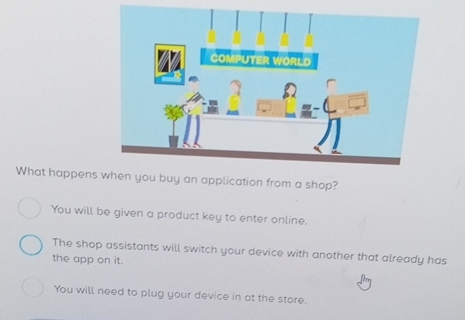 What happens u buy an application from a shop?
You will be given a product key to enter online.
The shop assistants will switch your device with another that already has
the app on it.
You will need to plug your device in at the store.