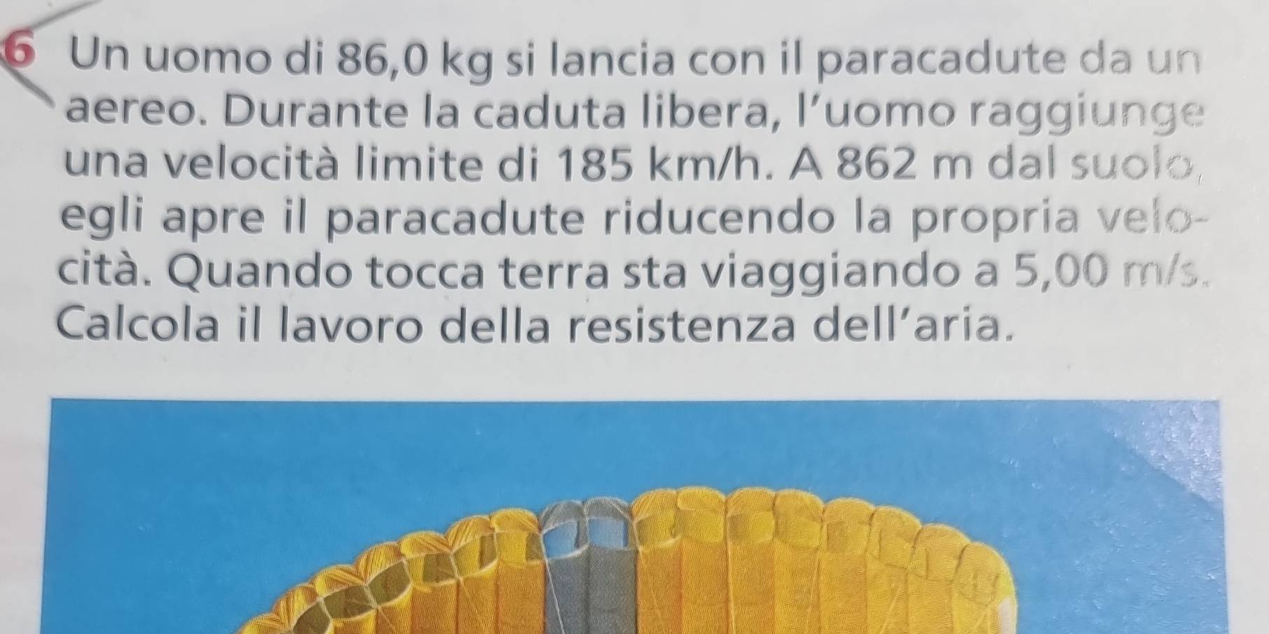 Un uomo di 86,0 kg si lancia con il paracadute da un 
aereo. Durante la caduta libera, l’uomo raggiunge 
una velocità limite di 185 km/h. A 862 m dal suolo, 
egli apre il paracadute riducendo la propria velo- 
cità. Quando tocca terra sta viaggiando a 5,00 m/s. 
Calcola il lavoro della resistenza dell’aria.