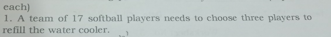each) 
1. A team of 17 softball players needs to choose three players to 
refill the water cooler.