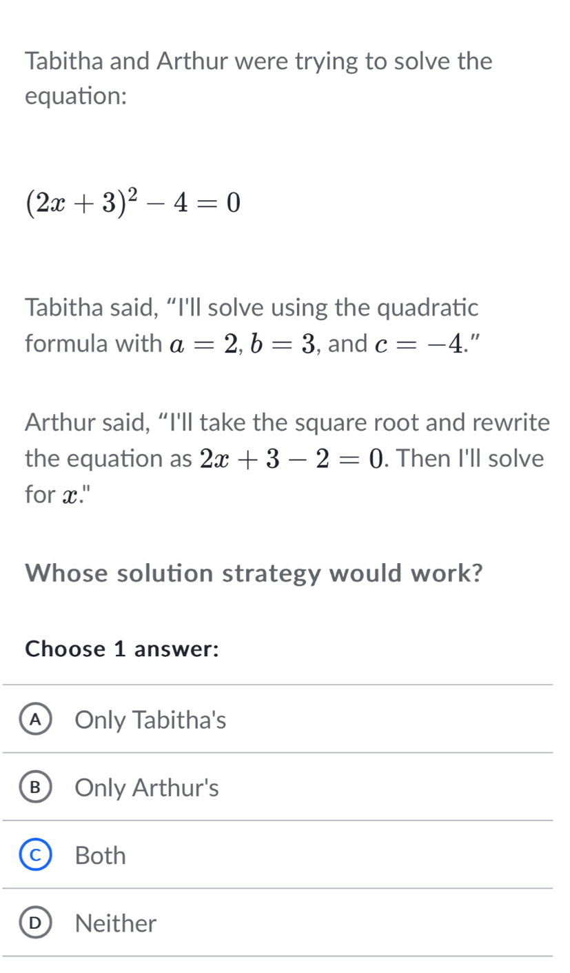 Tabitha and Arthur were trying to solve the
equation:
(2x+3)^2-4=0
Tabitha said, “I'll solve using the quadratic
formula with a=2, b=3 , and c=-4 "
Arthur said, “I'll take the square root and rewrite
the equation as 2x+3-2=0. Then I'll solve
for x."
Whose solution strategy would work?
Choose 1 answer:
A) Only Tabitha's
B) Only Arthur's
C Both
D Neither