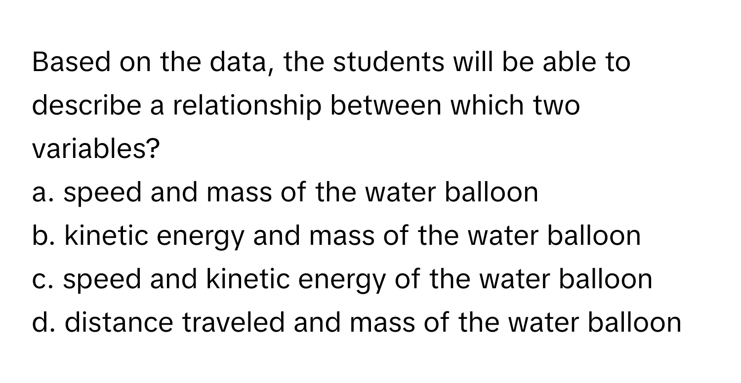 Based on the data, the students will be able to describe a relationship between which two variables?
a. speed and mass of the water balloon
b. kinetic energy and mass of the water balloon
c. speed and kinetic energy of the water balloon
d. distance traveled and mass of the water balloon